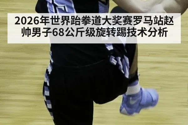 2026年世界跆拳道大奖赛罗马站赵帅男子68公斤级旋转踢技术分析